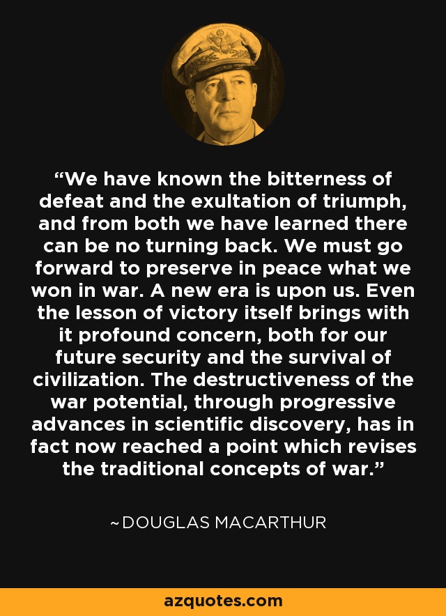 We have known the bitterness of defeat and the exultation of triumph, and from both we have learned there can be no turning back. We must go forward to preserve in peace what we won in war. A new era is upon us. Even the lesson of victory itself brings with it profound concern, both for our future security and the survival of civilization. The destructiveness of the war potential, through progressive advances in scientific discovery, has in fact now reached a point which revises the traditional concepts of war. - Douglas MacArthur