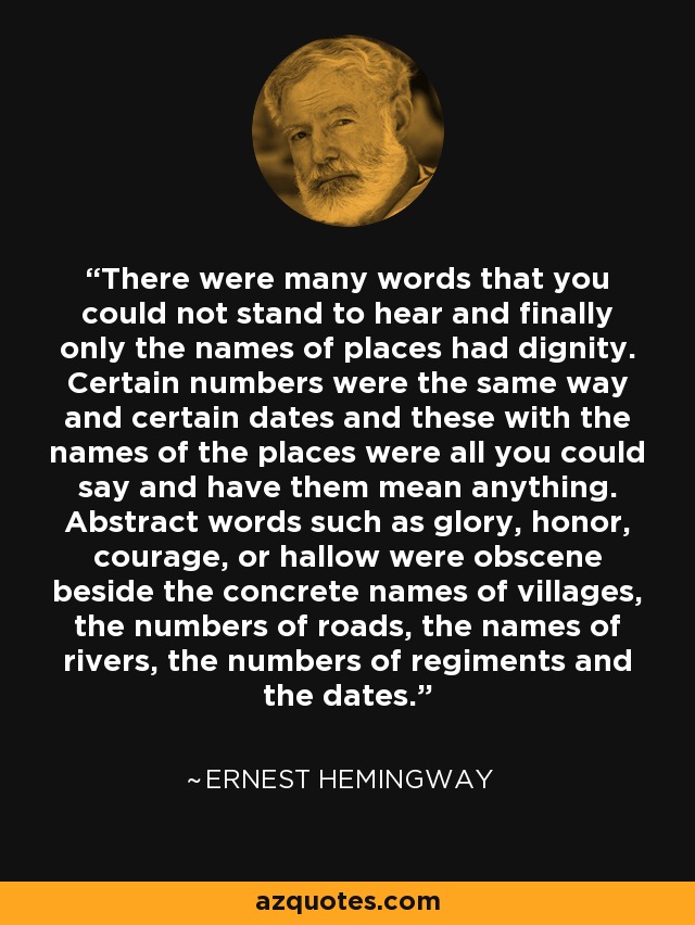There were many words that you could not stand to hear and finally only the names of places had dignity. Certain numbers were the same way and certain dates and these with the names of the places were all you could say and have them mean anything. Abstract words such as glory, honor, courage, or hallow were obscene beside the concrete names of villages, the numbers of roads, the names of rivers, the numbers of regiments and the dates. - Ernest Hemingway