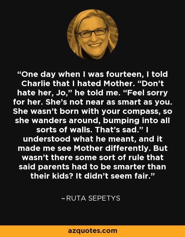 One day when I was fourteen, I told Charlie that I hated Mother. “Don’t hate her, Jo,” he told me. “Feel sorry for her. She’s not near as smart as you. She wasn’t born with your compass, so she wanders around, bumping into all sorts of walls. That’s sad.” I understood what he meant, and it made me see Mother differently. But wasn’t there some sort of rule that said parents had to be smarter than their kids? It didn’t seem fair. - Ruta Sepetys