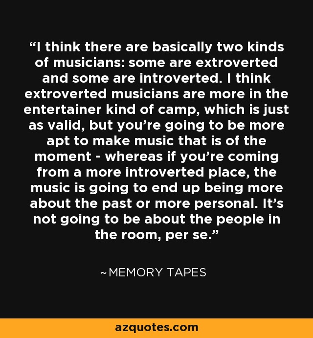 I think there are basically two kinds of musicians: some are extroverted and some are introverted. I think extroverted musicians are more in the entertainer kind of camp, which is just as valid, but you're going to be more apt to make music that is of the moment - whereas if you're coming from a more introverted place, the music is going to end up being more about the past or more personal. It's not going to be about the people in the room, per se. - Memory Tapes