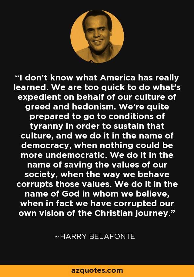 I don't know what America has really learned. We are too quick to do what's expedient on behalf of our culture of greed and hedonism. We're quite prepared to go to conditions of tyranny in order to sustain that culture, and we do it in the name of democracy, when nothing could be more undemocratic. We do it in the name of saving the values of our society, when the way we behave corrupts those values. We do it in the name of God in whom we believe, when in fact we have corrupted our own vision of the Christian journey. - Harry Belafonte