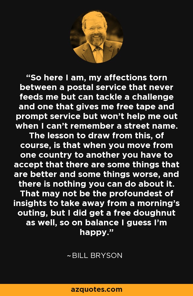 So here I am, my affections torn between a postal service that never feeds me but can tackle a challenge and one that gives me free tape and prompt service but won't help me out when I can't remember a street name. The lesson to draw from this, of course, is that when you move from one country to another you have to accept that there are some things that are better and some things worse, and there is nothing you can do about it. That may not be the profoundest of insights to take away from a morning's outing, but I did get a free doughnut as well, so on balance I guess I'm happy. - Bill Bryson