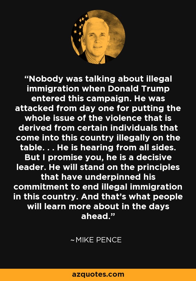 Nobody was talking about illegal immigration when Donald Trump entered this campaign. He was attacked from day one for putting the whole issue of the violence that is derived from certain individuals that come into this country illegally on the table. . . He is hearing from all sides. But I promise you, he is a decisive leader. He will stand on the principles that have underpinned his commitment to end illegal immigration in this country. And that's what people will learn more about in the days ahead. - Mike Pence