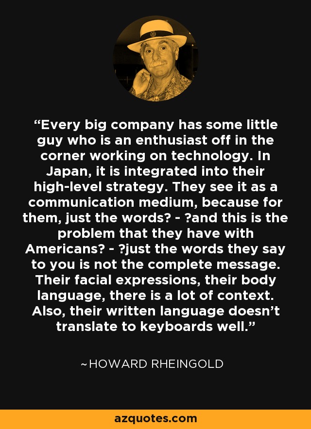 Every big company has some little guy who is an enthusiast off in the corner working on technology. In Japan, it is integrated into their high-level strategy. They see it as a communication medium, because for them, just the words  -  and this is the problem that they have with Americans  -  just the words they say to you is not the complete message. Their facial expressions, their body language, there is a lot of context. Also, their written language doesn't translate to keyboards well. - Howard Rheingold