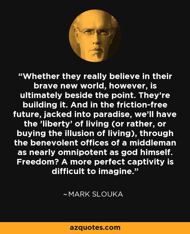 Whether they really believe in their brave new world, however, is ultimately beside the point. They're building it. And in the friction-free future, jacked into paradise, we'll have the 'liberty' of living (or rather, or buying the illusion of living), through the benevolent offices of a middleman as nearly omnipotent as god himself. Freedom? A more perfect captivity is difficult to imagine. - Mark Slouka