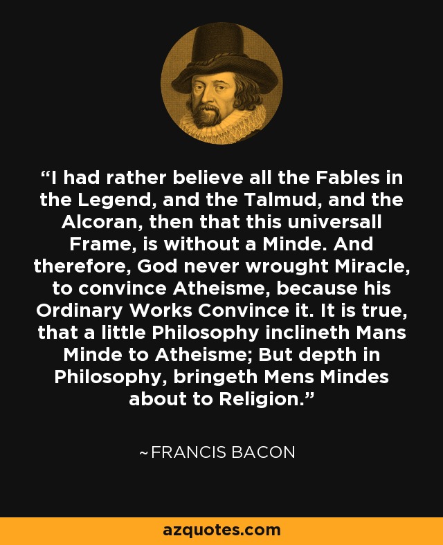 I had rather believe all the Fables in the Legend, and the Talmud, and the Alcoran, then that this universall Frame, is without a Minde. And therefore, God never wrought Miracle, to convince Atheisme, because his Ordinary Works Convince it. It is true, that a little Philosophy inclineth Mans Minde to Atheisme; But depth in Philosophy, bringeth Mens Mindes about to Religion. - Francis Bacon