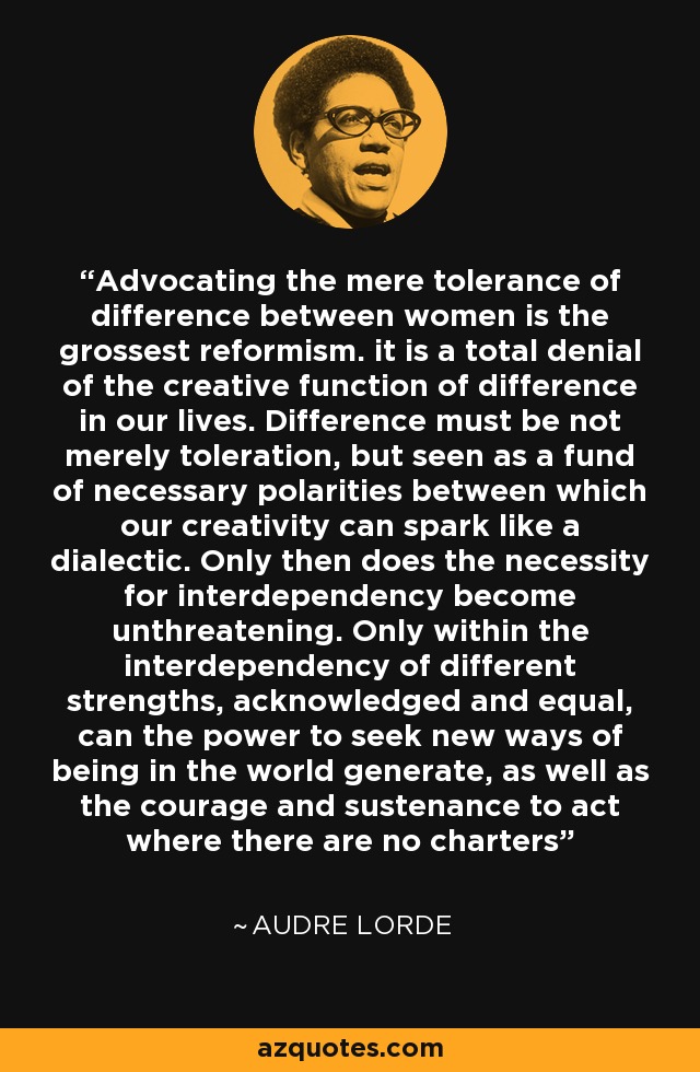 Advocating the mere tolerance of difference between women is the grossest reformism. it is a total denial of the creative function of difference in our lives. Difference must be not merely toleration, but seen as a fund of necessary polarities between which our creativity can spark like a dialectic. Only then does the necessity for interdependency become unthreatening. Only within the interdependency of different strengths, acknowledged and equal, can the power to seek new ways of being in the world generate, as well as the courage and sustenance to act where there are no charters - Audre Lorde