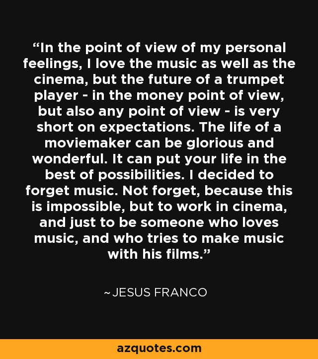 In the point of view of my personal feelings, I love the music as well as the cinema, but the future of a trumpet player - in the money point of view, but also any point of view - is very short on expectations. The life of a moviemaker can be glorious and wonderful. It can put your life in the best of possibilities. I decided to forget music. Not forget, because this is impossible, but to work in cinema, and just to be someone who loves music, and who tries to make music with his films. - Jesus Franco