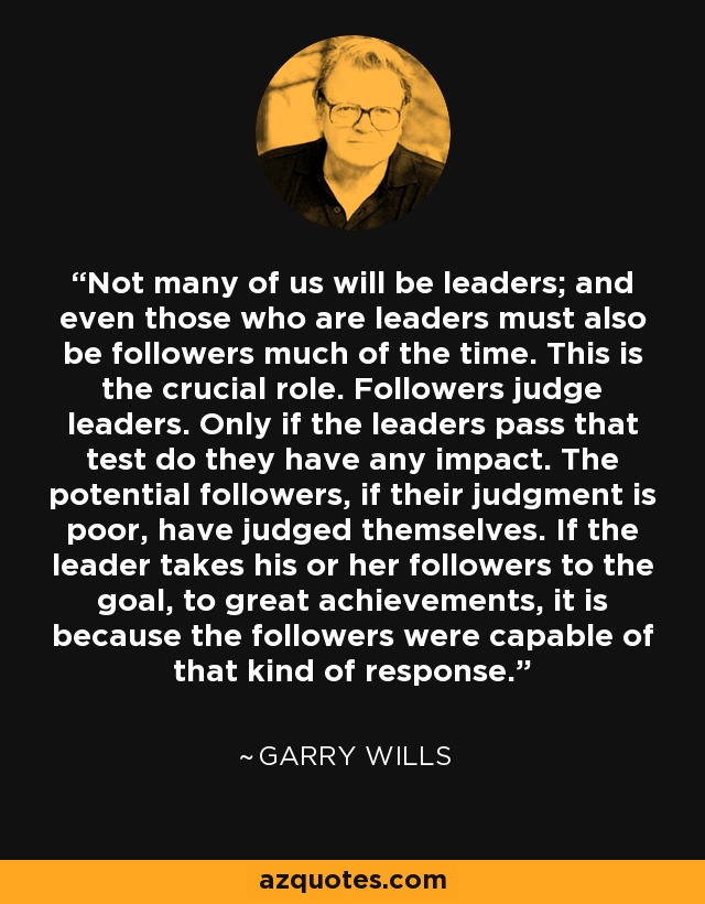 Not many of us will be leaders; and even those who are leaders must also be followers much of the time. This is the crucial role. Followers judge leaders. Only if the leaders pass that test do they have any impact. The potential followers, if their judgment is poor, have judged themselves. If the leader takes his or her followers to the goal, to great achievements, it is because the followers were capable of that kind of response. - Garry Wills