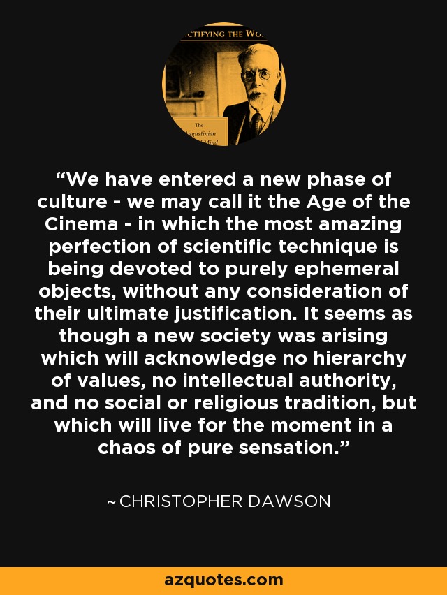 We have entered a new phase of culture - we may call it the Age of the Cinema - in which the most amazing perfection of scientific technique is being devoted to purely ephemeral objects, without any consideration of their ultimate justification. It seems as though a new society was arising which will acknowledge no hierarchy of values, no intellectual authority, and no social or religious tradition, but which will live for the moment in a chaos of pure sensation. - Christopher Dawson