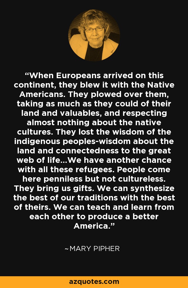 When Europeans arrived on this continent, they blew it with the Native Americans. They plowed over them, taking as much as they could of their land and valuables, and respecting almost nothing about the native cultures. They lost the wisdom of the indigenous peoples-wisdom about the land and connectedness to the great web of life...We have another chance with all these refugees. People come here penniless but not cultureless. They bring us gifts. We can synthesize the best of our traditions with the best of theirs. We can teach and learn from each other to produce a better America. - Mary Pipher