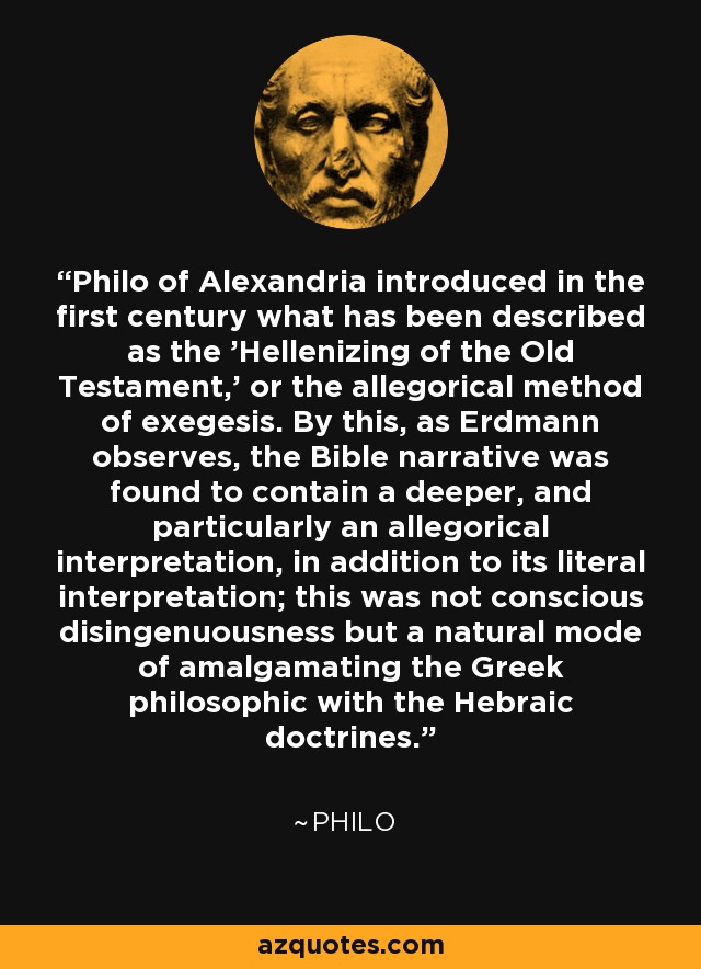 Philo of Alexandria introduced in the first century what has been described as the 'Hellenizing of the Old Testament,' or the allegorical method of exegesis. By this, as Erdmann observes, the Bible narrative was found to contain a deeper, and particularly an allegorical interpretation, in addition to its literal interpretation; this was not conscious disingenuousness but a natural mode of amalgamating the Greek philosophic with the Hebraic doctrines. - Philo
