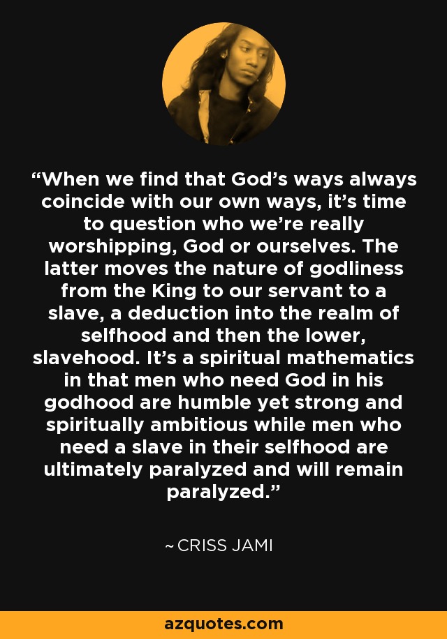 When we find that God's ways always coincide with our own ways, it's time to question who we're really worshipping, God or ourselves. The latter moves the nature of godliness from the King to our servant to a slave, a deduction into the realm of selfhood and then the lower, slavehood. It's a spiritual mathematics in that men who need God in his godhood are humble yet strong and spiritually ambitious while men who need a slave in their selfhood are ultimately paralyzed and will remain paralyzed. - Criss Jami