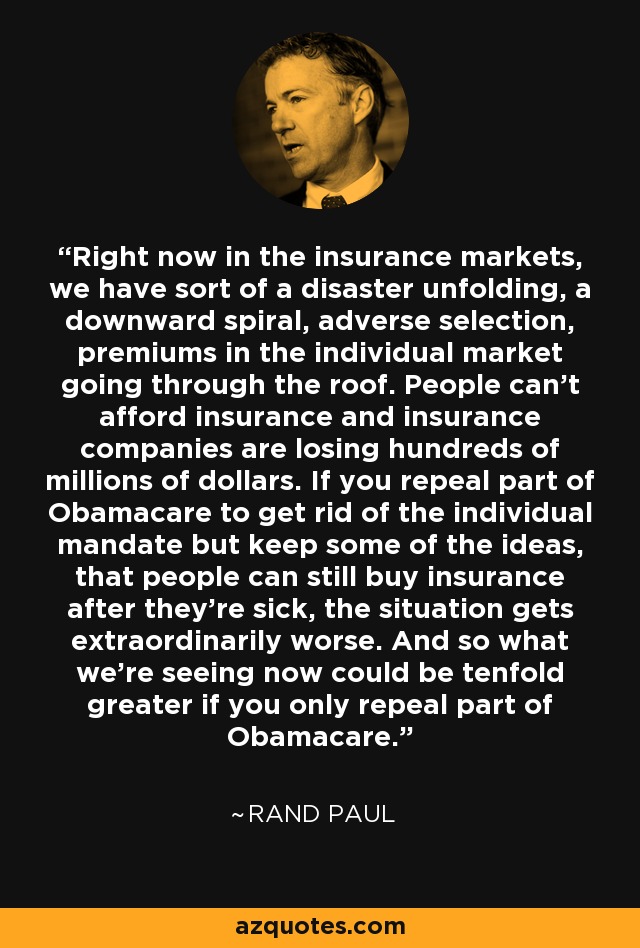 Right now in the insurance markets, we have sort of a disaster unfolding, a downward spiral, adverse selection, premiums in the individual market going through the roof. People can't afford insurance and insurance companies are losing hundreds of millions of dollars. If you repeal part of Obamacare to get rid of the individual mandate but keep some of the ideas, that people can still buy insurance after they're sick, the situation gets extraordinarily worse. And so what we're seeing now could be tenfold greater if you only repeal part of Obamacare. - Rand Paul