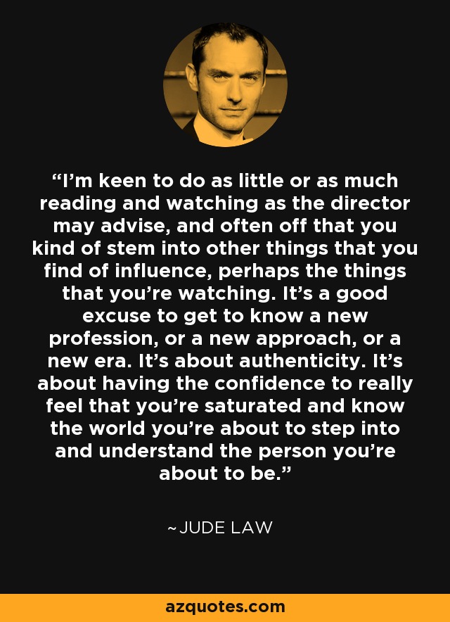 I'm keen to do as little or as much reading and watching as the director may advise, and often off that you kind of stem into other things that you find of influence, perhaps the things that you're watching. It's a good excuse to get to know a new profession, or a new approach, or a new era. It's about authenticity. It's about having the confidence to really feel that you're saturated and know the world you're about to step into and understand the person you're about to be. - Jude Law