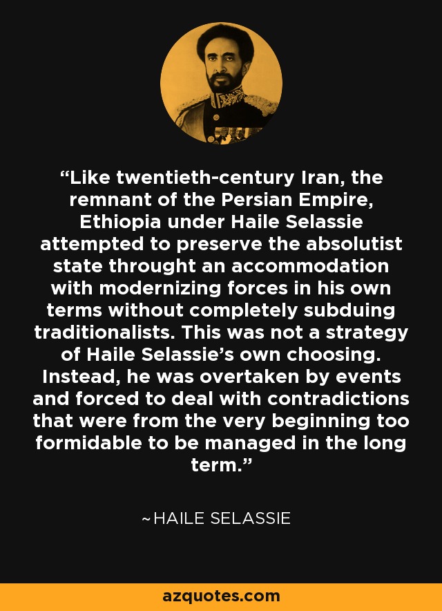 Like twentieth-century Iran, the remnant of the Persian Empire, Ethiopia under Haile Selassie attempted to preserve the absolutist state throught an accommodation with modernizing forces in his own terms without completely subduing traditionalists. This was not a strategy of Haile Selassie's own choosing. Instead, he was overtaken by events and forced to deal with contradictions that were from the very beginning too formidable to be managed in the long term. - Haile Selassie