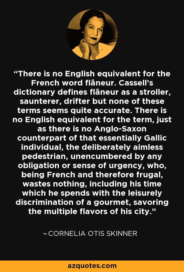 There is no English equivalent for the French word flâneur. Cassell's dictionary defines flâneur as a stroller, saunterer, drifter but none of these terms seems quite accurate. There is no English equivalent for the term, just as there is no Anglo-Saxon counterpart of that essentially Gallic individual, the deliberately aimless pedestrian, unencumbered by any obligation or sense of urgency, who, being French and therefore frugal, wastes nothing, including his time which he spends with the leisurely discrimination of a gourmet, savoring the multiple flavors of his city. - Cornelia Otis Skinner