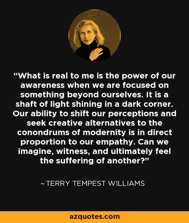 What is real to me is the power of our awareness when we are focused on something beyond ourselves. It is a shaft of light shining in a dark corner. Our ability to shift our perceptions and seek creative alternatives to the conondrums of modernity is in direct proportion to our empathy. Can we imagine, witness, and ultimately feel the suffering of another? - Terry Tempest Williams