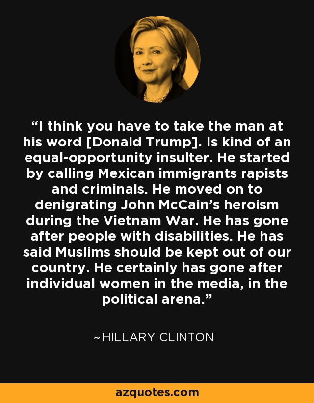 I think you have to take the man at his word [Donald Trump]. Is kind of an equal-opportunity insulter. He started by calling Mexican immigrants rapists and criminals. He moved on to denigrating John McCain's heroism during the Vietnam War. He has gone after people with disabilities. He has said Muslims should be kept out of our country. He certainly has gone after individual women in the media, in the political arena. - Hillary Clinton