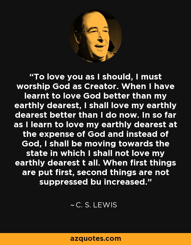 To love you as I should, I must worship God as Creator. When I have learnt to love God better than my earthly dearest, I shall love my earthly dearest better than I do now. In so far as I learn to love my earthly dearest at the expense of God and instead of God, I shall be moving towards the state in which I shall not love my earthly dearest t all. When first things are put first, second things are not suppressed bu increased. - C. S. Lewis