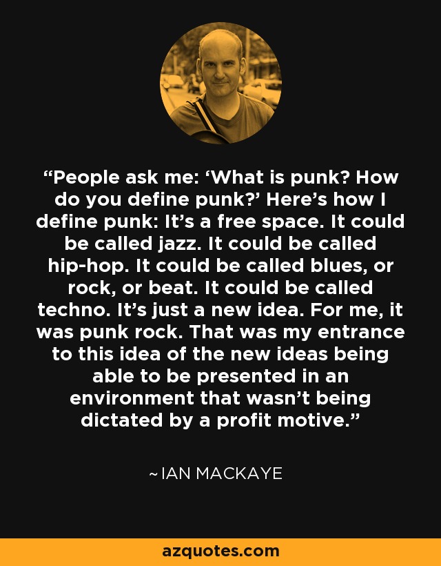People ask me: ‘What is punk? How do you define punk?' Here's how I define punk: It's a free space. It could be called jazz. It could be called hip-hop. It could be called blues, or rock, or beat. It could be called techno. It's just a new idea. For me, it was punk rock. That was my entrance to this idea of the new ideas being able to be presented in an environment that wasn't being dictated by a profit motive. - Ian MacKaye