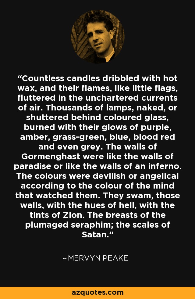 Countless candles dribbled with hot wax, and their flames, like little flags, fluttered in the unchartered currents of air. Thousands of lamps, naked, or shuttered behind coloured glass, burned with their glows of purple, amber, grass-green, blue, blood red and even grey. The walls of Gormenghast were like the walls of paradise or like the walls of an inferno. The colours were devilish or angelical according to the colour of the mind that watched them. They swam, those walls, with the hues of hell, with the tints of Zion. The breasts of the plumaged seraphim; the scales of Satan. - Mervyn Peake