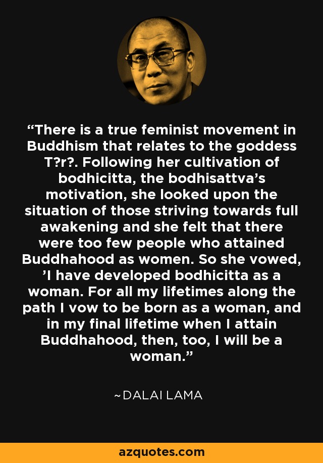 There is a true feminist movement in Buddhism that relates to the goddess Tārā. Following her cultivation of bodhicitta, the bodhisattva's motivation, she looked upon the situation of those striving towards full awakening and she felt that there were too few people who attained Buddhahood as women. So she vowed, 'I have developed bodhicitta as a woman. For all my lifetimes along the path I vow to be born as a woman, and in my final lifetime when I attain Buddhahood, then, too, I will be a woman.' - Dalai Lama