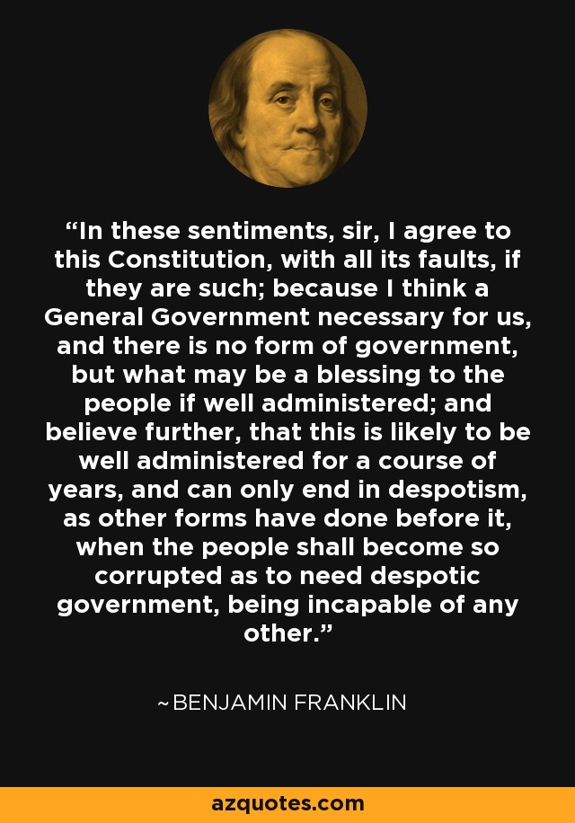 In these sentiments, sir, I agree to this Constitution, with all its faults, if they are such; because I think a General Government necessary for us, and there is no form of government, but what may be a blessing to the people if well administered; and believe further, that this is likely to be well administered for a course of years, and can only end in despotism, as other forms have done before it, when the people shall become so corrupted as to need despotic government, being incapable of any other. - Benjamin Franklin