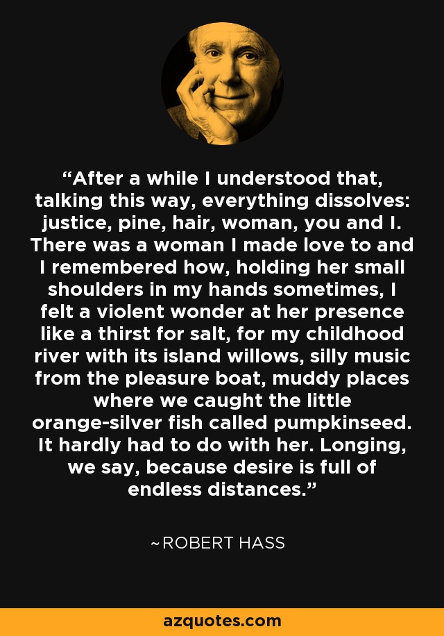 After a while I understood that, talking this way, everything dissolves: justice, pine, hair, woman, you and I. There was a woman I made love to and I remembered how, holding her small shoulders in my hands sometimes, I felt a violent wonder at her presence like a thirst for salt, for my childhood river with its island willows, silly music from the pleasure boat, muddy places where we caught the little orange-silver fish called pumpkinseed. It hardly had to do with her. Longing, we say, because desire is full of endless distances. - Robert Hass