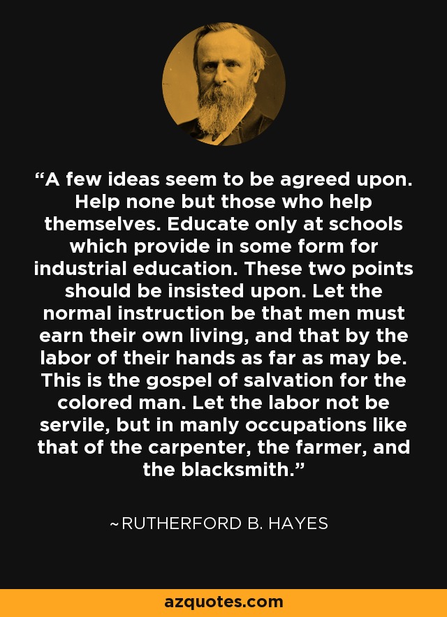 A few ideas seem to be agreed upon. Help none but those who help themselves. Educate only at schools which provide in some form for industrial education. These two points should be insisted upon. Let the normal instruction be that men must earn their own living, and that by the labor of their hands as far as may be. This is the gospel of salvation for the colored man. Let the labor not be servile, but in manly occupations like that of the carpenter, the farmer, and the blacksmith. - Rutherford B. Hayes