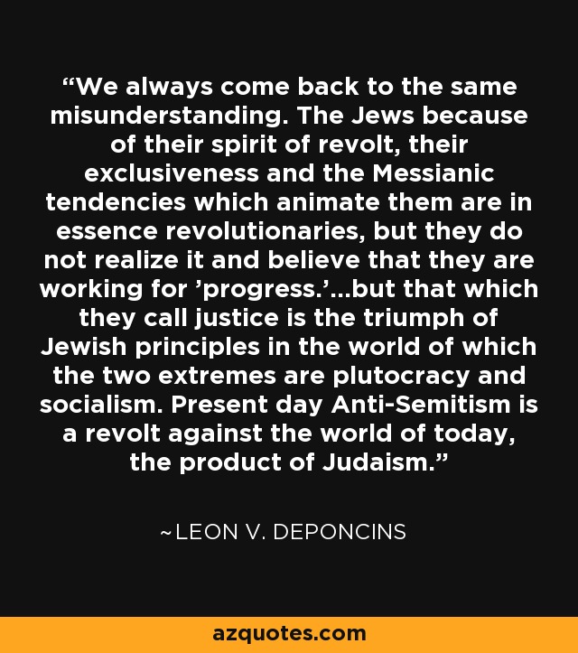 We always come back to the same misunderstanding. The Jews because of their spirit of revolt, their exclusiveness and the Messianic tendencies which animate them are in essence revolutionaries, but they do not realize it and believe that they are working for 'progress.'...but that which they call justice is the triumph of Jewish principles in the world of which the two extremes are plutocracy and socialism. Present day Anti-Semitism is a revolt against the world of today, the product of Judaism. - Leon V. DePoncins