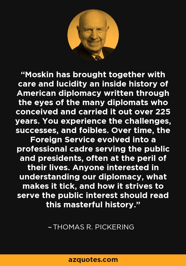 Moskin has brought together with care and lucidity an inside history of American diplomacy written through the eyes of the many diplomats who conceived and carried it out over 225 years. You experience the challenges, successes, and foibles. Over time, the Foreign Service evolved into a professional cadre serving the public and presidents, often at the peril of their lives. Anyone interested in understanding our diplomacy, what makes it tick, and how it strives to serve the public interest should read this masterful history. - Thomas R. Pickering