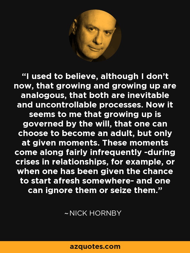I used to believe, although I don't now, that growing and growing up are analogous, that both are inevitable and uncontrollable processes. Now it seems to me that growing up is governed by the will, that one can choose to become an adult, but only at given moments. These moments come along fairly infrequently -during crises in relationships, for example, or when one has been given the chance to start afresh somewhere- and one can ignore them or seize them. - Nick Hornby