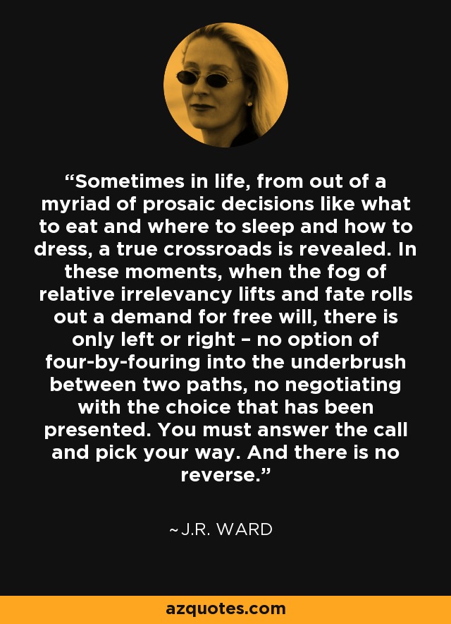 Sometimes in life, from out of a myriad of prosaic decisions like what to eat and where to sleep and how to dress, a true crossroads is revealed. In these moments, when the fog of relative irrelevancy lifts and fate rolls out a demand for free will, there is only left or right – no option of four-by-fouring into the underbrush between two paths, no negotiating with the choice that has been presented. You must answer the call and pick your way. And there is no reverse. - J.R. Ward