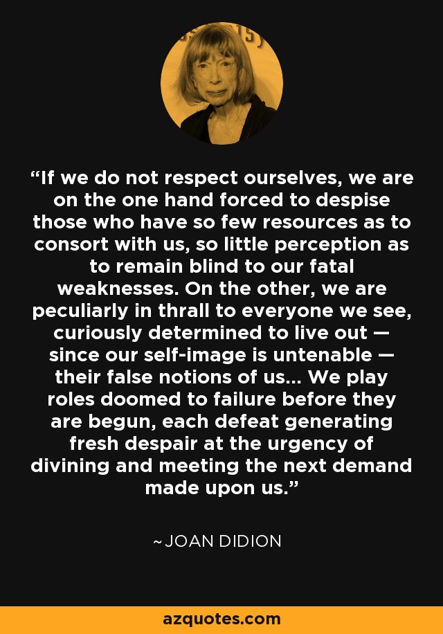 If we do not respect ourselves, we are on the one hand forced to despise those who have so few resources as to consort with us, so little perception as to remain blind to our fatal weaknesses. On the other, we are peculiarly in thrall to everyone we see, curiously determined to live out — since our self-image is untenable — their false notions of us… We play roles doomed to failure before they are begun, each defeat generating fresh despair at the urgency of divining and meeting the next demand made upon us. - Joan Didion