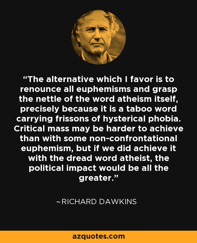 The alternative which I favor is to renounce all euphemisms and grasp the nettle of the word atheism itself, precisely because it is a taboo word carrying frissons of hysterical phobia. Critical mass may be harder to achieve than with some non-confrontational euphemism, but if we did achieve it with the dread word atheist, the political impact would be all the greater. - Richard Dawkins
