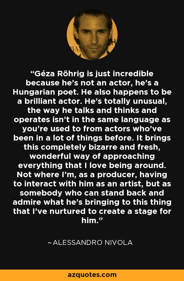 Géza Röhrig is just incredible because he's not an actor, he's a Hungarian poet. He also happens to be a brilliant actor. He's totally unusual, the way he talks and thinks and operates isn't in the same language as you're used to from actors who've been in a lot of things before. It brings this completely bizarre and fresh, wonderful way of approaching everything that I love being around. Not where I'm, as a producer, having to interact with him as an artist, but as somebody who can stand back and admire what he's bringing to this thing that I've nurtured to create a stage for him. - Alessandro Nivola