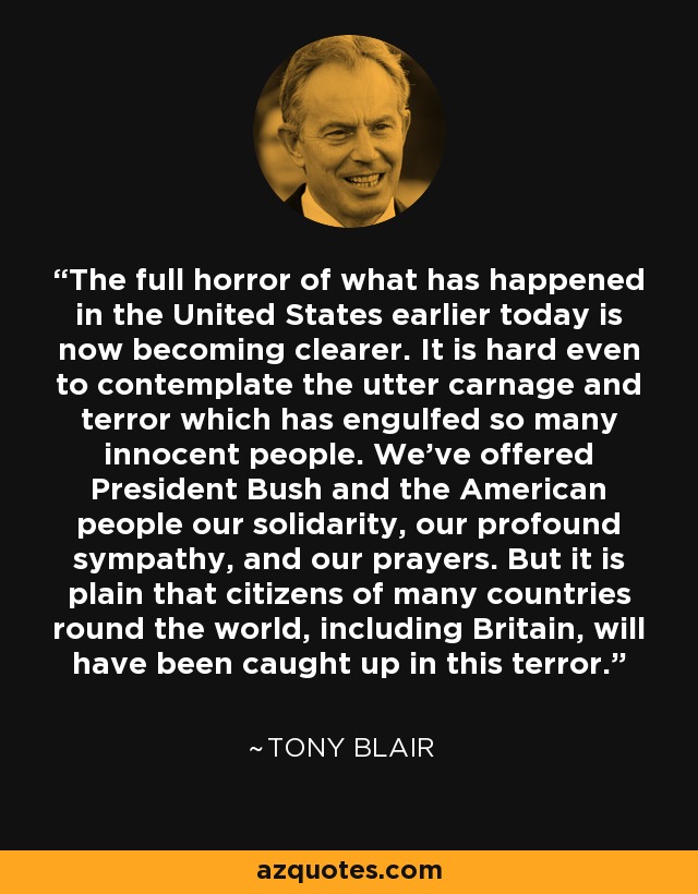 The full horror of what has happened in the United States earlier today is now becoming clearer. It is hard even to contemplate the utter carnage and terror which has engulfed so many innocent people. We've offered President Bush and the American people our solidarity, our profound sympathy, and our prayers. But it is plain that citizens of many countries round the world, including Britain, will have been caught up in this terror. - Tony Blair