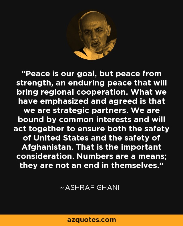 Peace is our goal, but peace from strength, an enduring peace that will bring regional cooperation. What we have emphasized and agreed is that we are strategic partners. We are bound by common interests and will act together to ensure both the safety of United States and the safety of Afghanistan. That is the important consideration. Numbers are a means; they are not an end in themselves. - Ashraf Ghani
