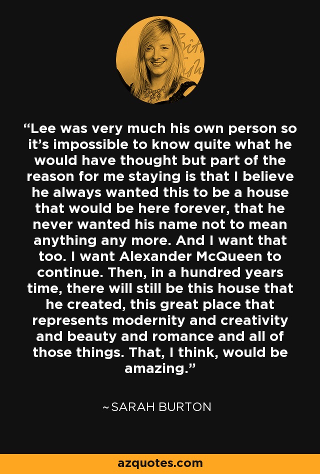 Lee was very much his own person so it's impossible to know quite what he would have thought but part of the reason for me staying is that I believe he always wanted this to be a house that would be here forever, that he never wanted his name not to mean anything any more. And I want that too. I want Alexander McQueen to continue. Then, in a hundred years time, there will still be this house that he created, this great place that represents modernity and creativity and beauty and romance and all of those things. That, I think, would be amazing. - Sarah Burton