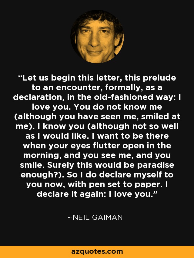 Let us begin this letter, this prelude to an encounter, formally, as a declaration, in the old-fashioned way: I love you. You do not know me (although you have seen me, smiled at me). I know you (although not so well as I would like. I want to be there when your eyes flutter open in the morning, and you see me, and you smile. Surely this would be paradise enough?). So I do declare myself to you now, with pen set to paper. I declare it again: I love you. - Neil Gaiman