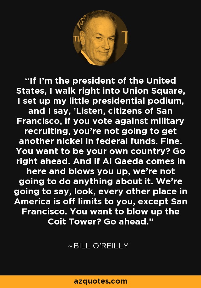 If I'm the president of the United States, I walk right into Union Square, I set up my little presidential podium, and I say, 'Listen, citizens of San Francisco, if you vote against military recruiting, you're not going to get another nickel in federal funds. Fine. You want to be your own country? Go right ahead. And if Al Qaeda comes in here and blows you up, we're not going to do anything about it. We're going to say, look, every other place in America is off limits to you, except San Francisco. You want to blow up the Coit Tower? Go ahead.' - Bill O'Reilly