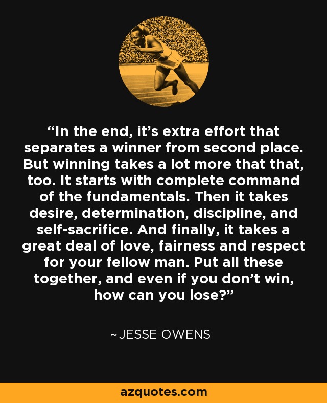 In the end, it's extra effort that separates a winner from second place. But winning takes a lot more that that, too. It starts with complete command of the fundamentals. Then it takes desire, determination, discipline, and self-sacrifice. And finally, it takes a great deal of love, fairness and respect for your fellow man. Put all these together, and even if you don't win, how can you lose? - Jesse Owens