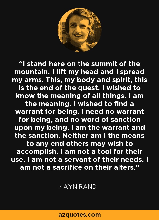 I stand here on the summit of the mountain. I lift my head and I spread my arms. This, my body and spirit, this is the end of the quest. I wished to know the meaning of all things. I am the meaning. I wished to find a warrant for being. I need no warrant for being, and no word of sanction upon my being. I am the warrant and the sanction. Neither am I the means to any end others may wish to accomplish. I am not a tool for their use. I am not a servant of their needs. I am not a sacrifice on their alters. - Ayn Rand