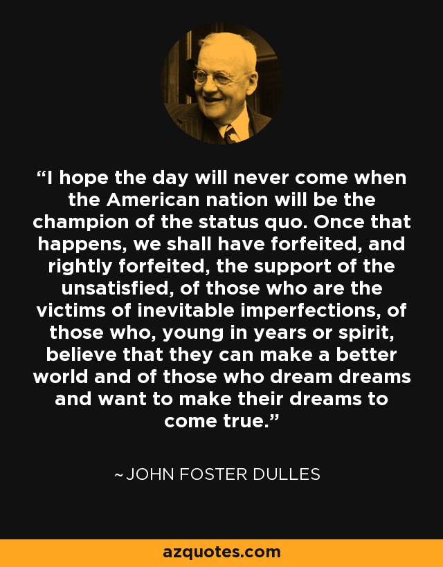I hope the day will never come when the American nation will be the champion of the status quo. Once that happens, we shall have forfeited, and rightly forfeited, the support of the unsatisfied, of those who are the victims of inevitable imperfections, of those who, young in years or spirit, believe that they can make a better world and of those who dream dreams and want to make their dreams to come true. - John Foster Dulles
