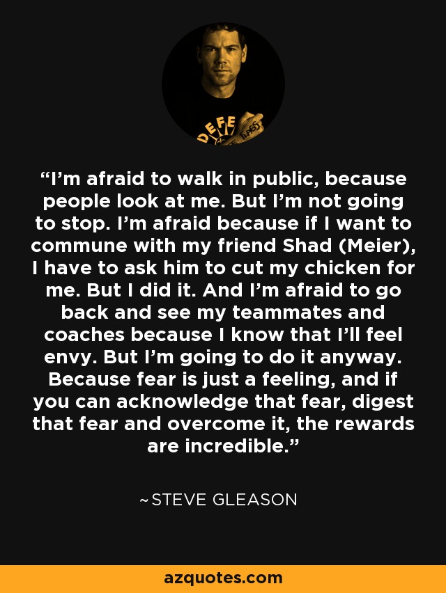 I'm afraid to walk in public, because people look at me. But I'm not going to stop. I'm afraid because if I want to commune with my friend Shad (Meier), I have to ask him to cut my chicken for me. But I did it. And I'm afraid to go back and see my teammates and coaches because I know that I'll feel envy. But I'm going to do it anyway. Because fear is just a feeling, and if you can acknowledge that fear, digest that fear and overcome it, the rewards are incredible. - Steve Gleason