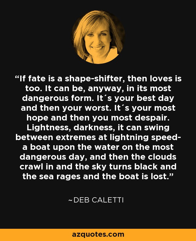 If fate is a shape-shifter, then loves is too. It can be, anyway, in its most dangerous form. It´s your best day and then your worst. It´s your most hope and then you most despair. Lightness, darkness, it can swing between extremes at lightning speed- a boat upon the water on the most dangerous day, and then the clouds crawl in and the sky turns black and the sea rages and the boat is lost. - Deb Caletti