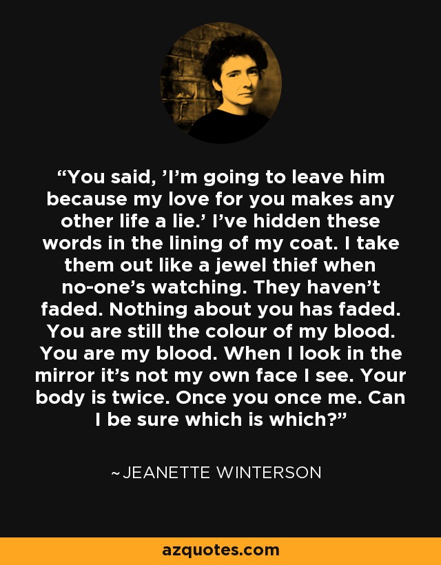 You said, 'I'm going to leave him because my love for you makes any other life a lie.' I've hidden these words in the lining of my coat. I take them out like a jewel thief when no-one's watching. They haven't faded. Nothing about you has faded. You are still the colour of my blood. You are my blood. When I look in the mirror it's not my own face I see. Your body is twice. Once you once me. Can I be sure which is which? - Jeanette Winterson