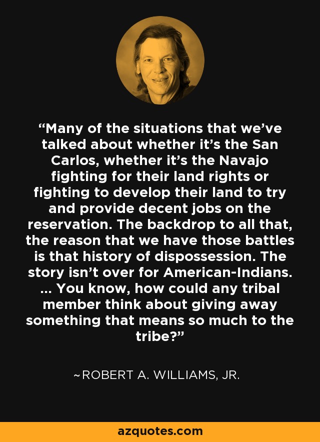 Many of the situations that we've talked about whether it's the San Carlos, whether it's the Navajo fighting for their land rights or fighting to develop their land to try and provide decent jobs on the reservation. The backdrop to all that, the reason that we have those battles is that history of dispossession. The story isn't over for American-Indians. ... You know, how could any tribal member think about giving away something that means so much to the tribe? - Robert A. Williams, Jr.
