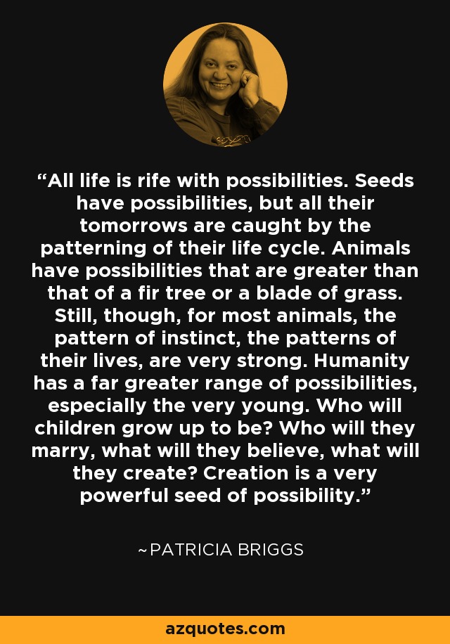 All life is rife with possibilities. Seeds have possibilities, but all their tomorrows are caught by the patterning of their life cycle. Animals have possibilities that are greater than that of a fir tree or a blade of grass. Still, though, for most animals, the pattern of instinct, the patterns of their lives, are very strong. Humanity has a far greater range of possibilities, especially the very young. Who will children grow up to be? Who will they marry, what will they believe, what will they create? Creation is a very powerful seed of possibility. - Patricia Briggs